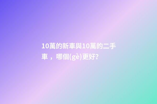 10萬的新車與10萬的二手車，哪個(gè)更好？